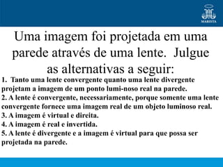 Uma imagem foi projetada em uma
   parede através de uma lente. Julgue
         as alternativas a seguir:
1. Tanto uma lente convergente quanto uma lente divergente
projetam a imagem de um ponto lumi-noso real na parede.
2. A lente é convergente, necessariamente, porque somente uma lente
convergente fornece uma imagem real de um objeto luminoso real.
3. A imagem é virtual e direita.
4. A imagem é real e invertida.
5. A lente é divergente e a imagem é virtual para que possa ser
projetada na parede.
 