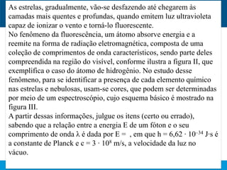 As estrelas, gradualmente, vão-se desfazendo até chegarem às
camadas mais quentes e profundas, quando emitem luz ultravioleta
capaz de ionizar o vento e torná-lo fluorescente.
No fenômeno da fluorescência, um átomo absorve energia e a
reemite na forma de radiação eletromagnética, composta de uma
coleção de comprimentos de onda característicos, sendo parte deles
compreendida na região do visível, conforme ilustra a figura II, que
exemplifica o caso do átomo de hidrogênio. No estudo desse
fenômeno, para se identificar a presença de cada elemento químico
nas estrelas e nebulosas, usam-se cores, que podem ser determinadas
por meio de um espectroscópio, cujo esquema básico é mostrado na
figura III.
A partir dessas informações, julgue os itens (certo ou errado),
sabendo que a relação entre a energia E de um fóton e o seu
comprimento de onda λ é dada por E = , em que h = 6,62 · 10–34 J·s é
a constante de Planck e c = 3 · 108 m/s, a velocidade da luz no
vácuo.
 