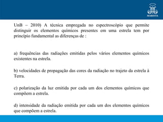 UnB – 2010) A técnica empregada no espectroscópio que permite
distinguir os elementos químicos presentes em uma estrela tem por
princípio fundamental as diferenças de :


a) frequências das radiações emitidas pelos vários elementos químicos
existentes na estrela.

b) velocidades de propagação das cores da radiação no trajeto da estrela à
Terra.

c) polarização da luz emitida por cada um dos elementos químicos que
compõem a estrela.

d) intensidade da radiação emitida por cada um dos elementos químicos
que compõem a estrela.
 