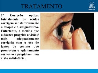 TRATAMENTO
1º     Correção     óptica:
Inicialmente os óculos
corrigem satisfatoriamente
a miopia e o astigmatismo.
Entretanto, à medida que
a doença progride a visão é
mais        adequadamente
corrigida com o uso de
lentes de contato que
promovem o aplanamento
corneano e propiciam uma
visão satisfatória.
 