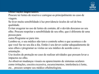 Observações importantes:
Procure ter lentes de reserva e carregue-as principalmente no caso de
viagem.
Se tiver muita sensibilidade à luz providencie óculos de sol de boa
qualidade.
Evitar exagerar no uso de lentes de contato, dê o devido descanso ao seu
olho. Procure respeitar a sensibilidade de seu olho, que é diferente de uma
pessoa para
outra.Programe-se para isto.
Lembre-se, o seu médico não tem o controle sobre o que acontece e do
que você faz no seu dia a dia. Então é seu dever cuidar adequadamente de
seus olhos e programar as visitas ao seu médico de acordo com a
orientação .
Use óculos de proteção no caso de realizar atividades que possam levar a
impactos no olho.
Ao observar mudanças visuais ou aparecimento de sintomas oculares
como irritações, coceira excessiva, escurecimentos, intolerância á lente,
etc... procure sempre seu médico oftalmologista.
 