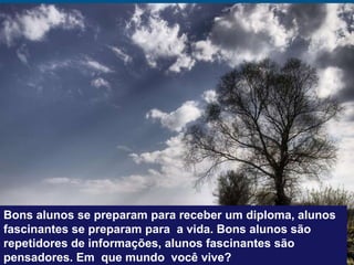 Bons alunos se preparam para receber um diploma, alunos
fascinantes se preparam para a vida. Bons alunos são
repetidores de informações, alunos fascinantes são
pensadores. Em que mundo você vive?
 