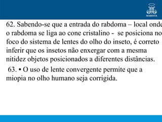 62. Sabendo-se que a entrada do rabdoma – local onde
o rabdoma se liga ao cone cristalino - se posiciona no
foco do sistema de lentes do olho do inseto, é correto
inferir que os insetos não enxergar com a mesma
nitidez objetos posicionados a diferentes distâncias.
 63. • O uso de lente convergente permite que a
miopia no olho humano seja corrigida.
 