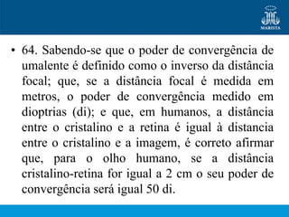 • 64. Sabendo-se que o poder de convergência de
  umalente é definido como o inverso da distância
  focal; que, se a distância focal é medida em
  metros, o poder de convergência medido em
  dioptrias (di); e que, em humanos, a distância
  entre o cristalino e a retina é igual à distancia
  entre o cristalino e a imagem, é correto afirmar
  que, para o olho humano, se a distância
  cristalino-retina for igual a 2 cm o seu poder de
  convergência será igual 50 di.
 