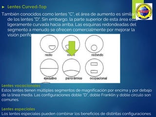 ► Lentes Curved-Top
También conocidos como lentes "C", el área de aumento es similar a la
de los lentes "D". Sin embargo, la parte superior de esta área está
ligeramente curvada hacia arriba. Las esquinas redondeadas del
segmento a menudo se ofrecen comercialmente por mejorar la
visión periférica
Lentes vocacionales
Estos lentes tienen múltiples segmentos de magnificación por encima y por debajo
de la línea media. Las configuraciones doble "D", doble Franklin y doble círculo son
comunes.
Lentes especiales
Los lentes especiales pueden combinar los beneficios de distintas configuraciones
 