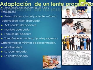 ► Anamnesis; antecedentes clínicos y
Patológicos.
► Refracción exacta del paciente; máximo
potencial de visión alcanzado.
► Actividades del paciente
► Montura adecuada
► Formula del paciente
► Tamaño de la montura, tipo de progresivo,
Obtener valores mínimos de descentración.
► Montura ideal
► Lo recomendado
► Lo contraindicado
Adaptación de un lente progresivo
 