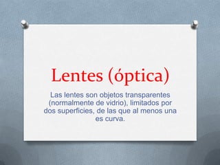 Lentes (óptica)
  Las lentes son objetos transparentes
 (normalmente de vidrio), limitados por
dos superficies, de las que al menos una
                es curva.
 