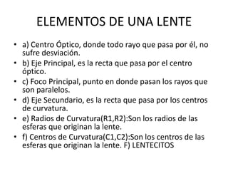 ELEMENTOS DE UNA LENTE
• a) Centro Óptico, donde todo rayo que pasa por él, no
  sufre desviación.
• b) Eje Principal, es la recta que pasa por el centro
  óptico.
• c) Foco Principal, punto en donde pasan los rayos que
  son paralelos.
• d) Eje Secundario, es la recta que pasa por los centros
  de curvatura.
• e) Radios de Curvatura(R1,R2):Son los radios de las
  esferas que originan la lente.
• f) Centros de Curvatura(C1,C2):Son los centros de las
  esferas que originan la lente. F) LENTECITOS
 