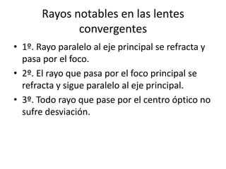 Rayos notables en las lentes
              convergentes
• 1º. Rayo paralelo al eje principal se refracta y
  pasa por el foco.
• 2º. El rayo que pasa por el foco principal se
  refracta y sigue paralelo al eje principal.
• 3º. Todo rayo que pase por el centro óptico no
  sufre desviación.
 