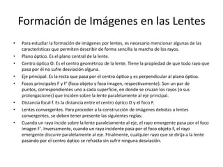 Formación de Imágenes en las Lentes
•   Para estudiar la formación de imágenes por lentes, es necesario mencionar algunas de las
    características que permiten describir de forma sencilla la marcha de los rayos.
•   Plano óptico. Es el plano central de la lente.
•   Centro óptico O. Es el centro geométrico de la lente. Tiene la propiedad de que todo rayo que
    pasa por él no sufre desviación alguna.
•   Eje principal. Es la recta que pasa por el centro óptico y es perpendicular al plano óptico.
•   Focos principales F y F' (foco objeto y foco imagen, respectivamente). Son un par de
    puntos, correspondientes uno a cada superficie, en donde se cruzan los rayos (o sus
    prolongaciones) que inciden sobre la lente paralelamente al eje principal.
•   Distancia focal f. Es la distancia entre el centro óptico O y el foco F.
•   Lentes convergentes. Para proceder a la construcción de imágenes debidas a lentes
    convergentes, se deben tener presente las siguientes reglas:
•   Cuando un rayo incide sobre la lente paralelamente al eje, el rayo emergente pasa por el foco
    imagen F'. Inversamente, cuando un rayo incidente pasa por el foco objeto F, el rayo
    emergente discurre paralelamente al eje. Finalmente, cualquier rayo que se dirija a la lente
    pasando por el centro óptico se refracta sin sufrir ninguna desviación.
 