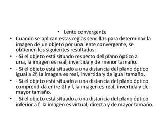 • Lente convergente
•   Cuando se aplican estas reglas sencillas para determinar la
    imagen de un objeto por una lente convergente, se
    obtienen los siguientes resultados:
•   - Si el objeto está situado respecto del plano óptico a
    una, la imagen es real, invertida y de menor tamaño.
•   - Si el objeto está situado a una distancia del plano óptico
    igual a 2f, la imagen es real, invertida y de igual tamaño.
•   - Si el objeto está situado a una distancia del plano óptico
    comprendida entre 2f y f, la imagen es real, invertida y de
    mayor tamaño.
•   - Si el objeto está situado a una distancia del plano óptico
    inferior a f, la imagen es virtual, directa y de mayor tamaño.
 