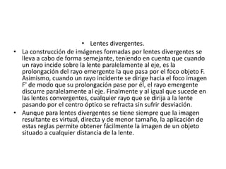 • Lentes divergentes.
• La construcción de imágenes formadas por lentes divergentes se
  lleva a cabo de forma semejante, teniendo en cuenta que cuando
  un rayo incide sobre la lente paralelamente al eje, es la
  prolongación del rayo emergente la que pasa por el foco objeto F.
  Asimismo, cuando un rayo incidente se dirige hacia el foco imagen
  F' de modo que su prolongación pase por él, el rayo emergente
  discurre paralelamente al eje. Finalmente y al igual que sucede en
  las lentes convergentes, cualquier rayo que se dirija a la lente
  pasando por el centro óptico se refracta sin sufrir desviación.
• Aunque para lentes divergentes se tiene siempre que la imagen
  resultante es virtual, directa y de menor tamaño, la aplicación de
  estas reglas permite obtener fácilmente la imagen de un objeto
  situado a cualquier distancia de la lente.
 