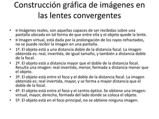Construcción gráfica de imágenes en
        las lentes convergentes
• ¤ Imágenes reales, son aquellas capaces de ser recibidas sobre una
  pantalla ubicada en tal forma de que entre ella y el objeto quede la lente.
• ¤ Imagen virtual, está dada por la prolongación de los rayos refractados,
  no se puede recibir la imagen en una pantalla.
• 1º. El objeto está a una distancia doble de la distancia focal. La imagen
  obtenida es: real, invertida, de igual tamaño, y también a distancia doble
  de la focal.
• 2º. El objeto está a distancia mayor que el doble de la distancia focal.
  Resulta una imagen: real invertida, menor, formada a distancia menor que
  el objeto.
• 3º. El objeto está entre el foco y el doble de la distancia focal. La imagen
  obtenida es: real invertida, mayor, y se forma a mayor distancia que el
  doble de la focal.
• 4º. El objeto está entre el foco y el centro óptico. Se obtiene una imagen:
  virtual, mayor, derecha, formada del lado donde se coloca el objeto.
• 5º. El objeto está en el foco principal, no se obtiene ninguna imagen.
 