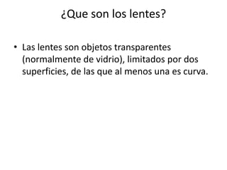 ¿Que son los lentes?

• Las lentes son objetos transparentes
  (normalmente de vidrio), limitados por dos
  superficies, de las que al menos una es curva.
 