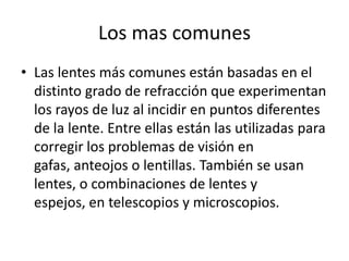 Los mas comunes
• Las lentes más comunes están basadas en el
  distinto grado de refracción que experimentan
  los rayos de luz al incidir en puntos diferentes
  de la lente. Entre ellas están las utilizadas para
  corregir los problemas de visión en
  gafas, anteojos o lentillas. También se usan
  lentes, o combinaciones de lentes y
  espejos, en telescopios y microscopios.
 