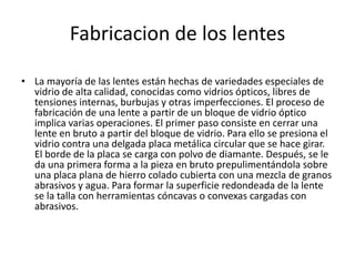 Fabricacion de los lentes

• La mayoría de las lentes están hechas de variedades especiales de
  vidrio de alta calidad, conocidas como vidrios ópticos, libres de
  tensiones internas, burbujas y otras imperfecciones. El proceso de
  fabricación de una lente a partir de un bloque de vidrio óptico
  implica varias operaciones. El primer paso consiste en cerrar una
  lente en bruto a partir del bloque de vidrio. Para ello se presiona el
  vidrio contra una delgada placa metálica circular que se hace girar.
  El borde de la placa se carga con polvo de diamante. Después, se le
  da una primera forma a la pieza en bruto prepulimentándola sobre
  una placa plana de hierro colado cubierta con una mezcla de granos
  abrasivos y agua. Para formar la superficie redondeada de la lente
  se la talla con herramientas cóncavas o convexas cargadas con
  abrasivos.
 