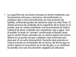 • La superficie de una lente convexa se forma mediante una
  herramienta cóncava y viceversa. Generalmente se
  emplean dos o más herramientas en este proceso de
  tallado, utilizando grados de abrasivo cada vez más finos. El
  último proceso de acabado de la superficie de la lente es el
  pulido, que se realiza mediante una herramienta de hierro
  cubierta de brea y bañada con mordiente rojo y agua. Tras
  el pulido, la lente se 'remata' rectificando el borde hasta
  que el centro físico coincida con su centro óptico (el centro
  óptico es un punto tal que cualquier rayo luminoso que
  pasa por él no sufre desviación). Durante este proceso se
  coloca la lente en el bastidor de un torno, de forma que su
  centro óptico se encuentre en el eje de giro, y se rectifican
  los bordes con una tira de latón cargada con abrasivo.
 