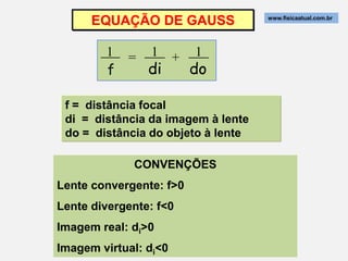EQUAÇÃO DE GAUSS              www.fisicaatual.com.br




        1 = 1 + 1
          =
        f   di  do

 f = distância focal
 di = distância da imagem à lente
 do = distância do objeto à lente

             CONVENÇÕES
Lente convergente: f>0
Lente divergente: f<0
Imagem real: di>0
Imagem virtual: di<0
 