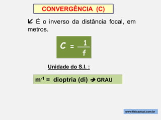 CONVERGÊNCIA (C)

 É o inverso da distância focal, em
metros.

          C = 1
                    f
      Unidade do S.I. :

  m-1 = dioptria (di)  GRAU



                                www.fisicaatual.com.br
 