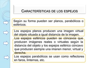 ESPEJOSUn espejo es una superficie pulida en la que al incidir la luz, se refleja siguiendo las leyes de la reflexión regular.Características de los espejosSegúnsu forma pueden ser planos, parabólicos o esféricos.Los espejosplanosproducenunaimagen virtual del objetosituada a igualdistancia de la imagen.Los espejosesféricospueden se cóncavosqueproducenimágenesreales o virtualessegún la distancia del objeto y los espejosesféricocóncavoqueproducensiempreunaimanenmenor, virtual y derecha. Los espejosparabólicos se usancomoreflectores en faros, linternas, etc.