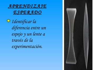 APRENDIZAJE ESPERADO Identificar la diferencia entre un espejo y un lente a través de la experimentación.