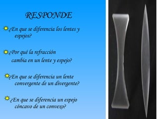 RESPONDE ¿En que se diferencia los lentes y espejos? ¿Por qué la refracción cambia en un lente y espejo? ¿En que se diferencia un lente convergente de un divergente? ¿En que se diferencia un espejo cóncavo de un convexo?