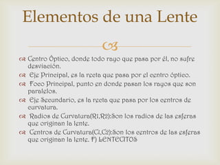 Elementos de una Lente
                           
 Centro Óptico, donde todo rayo que pasa por él, no sufre
  desviación.
 Eje Principal, es la recta que pasa por el centro óptico.
 Foco Principal, punto en donde pasan los rayos que son
  paralelos.
 Eje Secundario, es la recta que pasa por los centros de
  curvatura.
 Radios de Curvatura(R1,R2):Son los radios de las esferas
  que originan la lente.
 Centros de Curvatura(C1,C2):Son los centros de las esferas
  que originan la lente. F) LENTECITOS
 