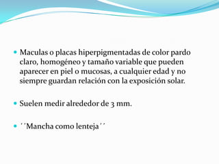  Maculas o placas hiperpigmentadas de color pardo
claro, homogéneo y tamaño variable que pueden
aparecer en piel o mucosas, a cualquier edad y no
siempre guardan relación con la exposición solar.
Suelen medir alrededor de 3 mm.
´´Mancha como lenteja´´