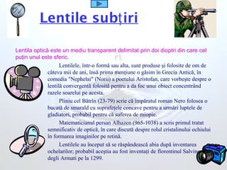 Lentile sub iriţ
Lentilele, într-o formă sau alta, sunt produse şi folosite de om de
câteva mii de ani, însă prima menţiune o găsim în Grecia Antică, în
comedia "Nephelai" (Norii) a poetului Aristofan, care vorbeşte despre o
lentilă convergentă folosită pentru a da foc unui obiect concentrând
razele soarelui pe acesta.
Pliniu cel Bătrîn (23-79) scrie că împăratul roman Nero folosea o
bucată de smarald cu suprafeţele concave pentru a urmări luptele de
gladiatori, probabil pentru că suferea de miopie.
Matematicianul persan Alhazen (965-1038) a scris primul tratat
semnificativ de optică, în care discută despre rolul cristalinului ochiului
în formarea imaginilor pe retină.
Lentilele au început să se răspândească abia după inventarea
ochelarilor; probabil aceştia au fost inventaţi de florentinul Salvino
degli Armati pe la 1299.
Lentila optică este un mediu transparent delimitat prin doi dioptri din care cel
puţin unul este sferic.
 