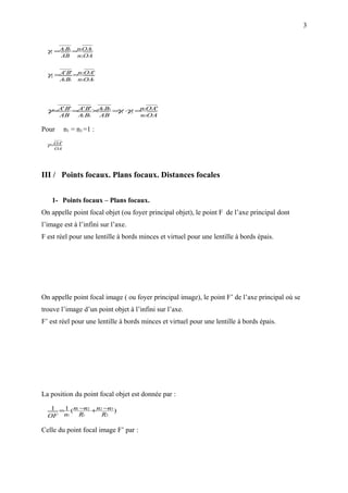3


  γ1 = A1 B1 =n1OA1
       AB       n2OA


  γ2 = A' B' =n2OA'
       A1 B1    n3OA1




  γ=A' B' =A' B' ×A1B1 = 1 ⋅ 2 =n1OA'
                        γ γ
       AB       A B1
                 1        AB          n3OA

Pour       n1 = n3 =1 :

  γ =OA'
    OA




III / Points focaux. Plans focaux. Distances focales


    1- Points focaux – Plans focaux.
On appelle point focal objet (ou foyer principal objet), le point F de l’axe principal dont
l’image est à l’infini sur l’axe.
F est réel pour une lentille à bords minces et virtuel pour une lentille à bords épais.




On appelle point focal image ( ou foyer principal image), le point F’ de l’axe principal où se
trouve l’image d’un point objet à l’infini sur l’axe.
F’ est réel pour une lentille à bords minces et virtuel pour une lentille à bords épais.




La position du point focal objet est donnée par :
   1 = 1 ( n1 −n2 +n2 −n3 )
  OF n1      R1      R2

Celle du point focal image F’ par :
 