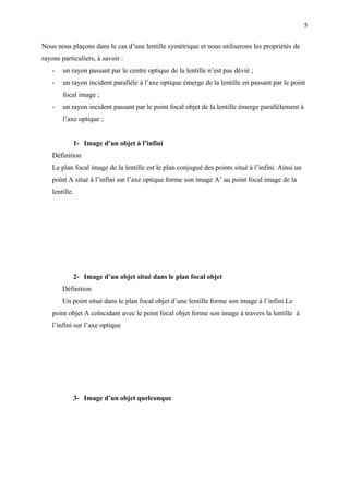 5

Nous nous plaçons dans le cas d’une lentille symétrique et nous utiliserons les propriétés de
rayons particuliers, à savoir :
    -   un rayon passant par le centre optique de la lentille n’est pas dévié ;
    -   un rayon incident parallèle à l’axe optique émerge de la lentille en passant par le point
        focal image ;
    -   un rayon incident passant par le point focal objet de la lentille émerge parallèlement à
        l’axe optique ;


            1- Image d’un objet à l’infini
    Définition
    Le plan focal image de la lentille est le plan conjugué des points situé à l’infini. Ainsi un
    point A situé à l’infini sur l’axe optique forme son image A’ au point focal image de la
    lentille.




            2- Image d’un objet situé dans le plan focal objet
        Définition
        Un point situé dans le plan focal objet d’une lentille forme son image à l’infini.Le
    point objet A coïncidant avec le point focal objet forme son image à travers la lentille à
    l’infini sur l’axe optique




            3- Image d’un objet quelconque
 