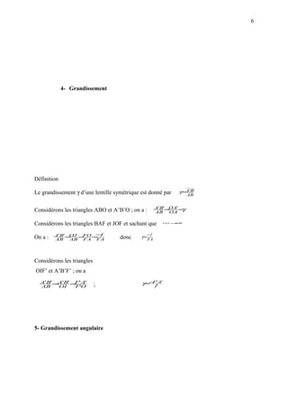 6




             4- Grandissement




Définition

Le grandissement γ d’une lentille symétrique est donné par      γ=A'B'
                                                                      AB


                                                       A'B' =OA' =γ
Considérons les triangles ABO et A’B’O ; on a :        AB OA

Considérons les triangles BAF et JOF et sachant que         OJ = '
                                                               A'B




         A'B' =OJ =    −
                   FO = f                         −f
On a :   AB    AB FA FA             donc     γ=
                                                  FA




Considérons les triangles
OIF’ et A’B’F’ ; on a
  A'B' = 'B' = ' A'
        A     F                                −
                                             γ= F' A'
  AB    OI    F'O           ;                          f'




5- Grandissement angulaire
 