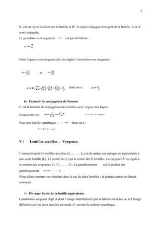 7



R1 est un rayon incident sur la lentille et R’1 le rayon conjugué émergent de la lentille. A et A’
sont conjugués.
Le grandissement angulaire                g(α)
                                                       est par définition :
            α,
     g(α)=
            α




Dans l’approximation paraxiale, les angles s’assimilent aux tangentes :


 α, = IO           et        α = IO
      OA'                        OA




                 α IO OA OA 1
                  ,
                                                          donc on a :         g(α)=1
      g(α=
         )
                 α= '⋅IO = ' =
                    OA    OA γ                                                    γ




     6- Formule de conjugaison de Newton
C’est la formule de conjugaison des lentilles avec origine aux foyers.

Nous avons vu :         γ= f
                          −           = F' A'
                                       − ,                    ⇒         FA F' A'=
                                                                          ⋅     f.f ,
                                 FA      f


Pour une lentille symétrique ;                 f   ,
                                                       =
                                                       −f
                                                            donc on a :
                                      2
                  FA⋅ ' A'= ,
                    F     −f




V/         Lentilles accolées . Vergence.


L’association de N lentilles accolées (L1 ,……..LN) et de même axe optique est équivalente à
une seule lentille (L). Le centre de (L) est le centre des N lentilles. La vergence V est égale à
la somme des vergences V1, V2, …….VN. Le grandissement                                 γ
                                                                                           est le produit des
grandissements          γγ
                         ,
                         1 ..........γ
                             2
                                       .   N




Nous allons montrer ces résultats dans le cas de deux lentilles ; la généralisation se faisant
aisément.


     1- Distance focale de la lentille équivalente.
Considérons un point objet A dont l’image intermédiaire par la lentille est notée A1 et l’image
définitive par les deux lentilles est notée A’ suivant le schéma synoptique.
 