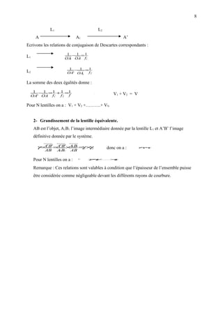 8

              L1                                  L2
      A                        A1                               A’
Ecrivons les relations de conjugaison de Descartes correspondants :
                        1 − 1 =1
L1                     OA OA f1,
                         1



                           1 − 1 =1
L2                        OA' OA  f 2,
                                1



La somme des deux égalités donne :
   1 − 1 = 1 + 1 =1
  OA' OA f1, f 2, f
                                          ⇔
                                                          V1 + V2 = V

Pour N lentilles on a : V1 + V2 +……….+ VN


     2- Grandissement de la lentille équivalente.
     AB est l’objet, A1B1 l’image intermédiaire donnée par la lentille L1 et A’B’ l’image
     définitive donnée par le système.

       γ=A'B' =A'B'×A1B1 = 1 × 2
                          γ γ                          donc on a :      γ γ×
                                                                         =
                                                                         1 γ 2

           AB      A B1
                    1      AB

     Pour N lentilles on a :    γ=   γγ
                                      ×
                                      1.......... γ
                                              2  ×         N




     Remarque : Ces relations sont valables à condition que l’épaisseur de l’ensemble puisse
     être considérée comme négligeable devant les différents rayons de courbure.
 