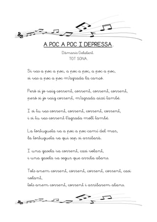 A POC A POC I DEPRESSA.
Dàmaris Gelabert.
TOT SONA.
Si vas a poc a poc, a poc a poc, a poc a poc,
si vas a poc a poc m’agrada la cançó.
Però si jo vaig corrent, corrent, corrent, corrent,
però si jo vaig corrent, m’agrada així també.
I si tu vas corrent, corrent, corrent, corrent,
i si tu vas corrent t’agrada molt també.
La tortugueta va a poc a poc camí del mar,
la tortugueta va qui sap si arribarà.
I una gasela va corrent, casi volant,
i una gasela va segur que arriba abans.
Tots anem corrent, corrent, corrent, corrent, casi
volant,
tots anem corrent, corrent i arribarem abans.
 