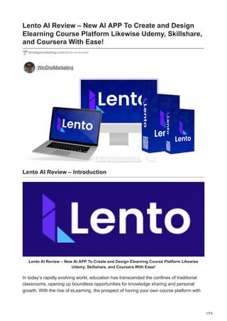 1/16
Lento AI Review – New AI APP To Create and Design
Elearning Course Platform Likewise Udemy, Skillshare,
and Coursera With Ease!
windigimarketing.com/lento-ai-review/
WinDigiMarketing
Lento AI Review – Introduction
Lento AI Review – New AI APP To Create and Design Elearning Course Platform Likewise
Udemy, Skillshare, and Coursera With Ease!
In today’s rapidly evolving world, education has transcended the confines of traditional
classrooms, opening up boundless opportunities for knowledge sharing and personal
growth. With the rise of eLearning, the prospect of having your own course platform with
 