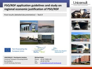 PSO/RDF application guidelines and study on
regional economic justification of PSO/RDF
Final results (detailed documentation) – Task B

Part-financed by the
European Union

UNICONSULT / Northpoint Aviation
Universal Transport Consulting GmbH
Burchardkai 1
21129 Hamburg, Germany

Michael Kober
Phone: +49 40 74008-109
Fax:
+49 40 322764
Mail: m.kober@uniconsult-hamburg.de

 