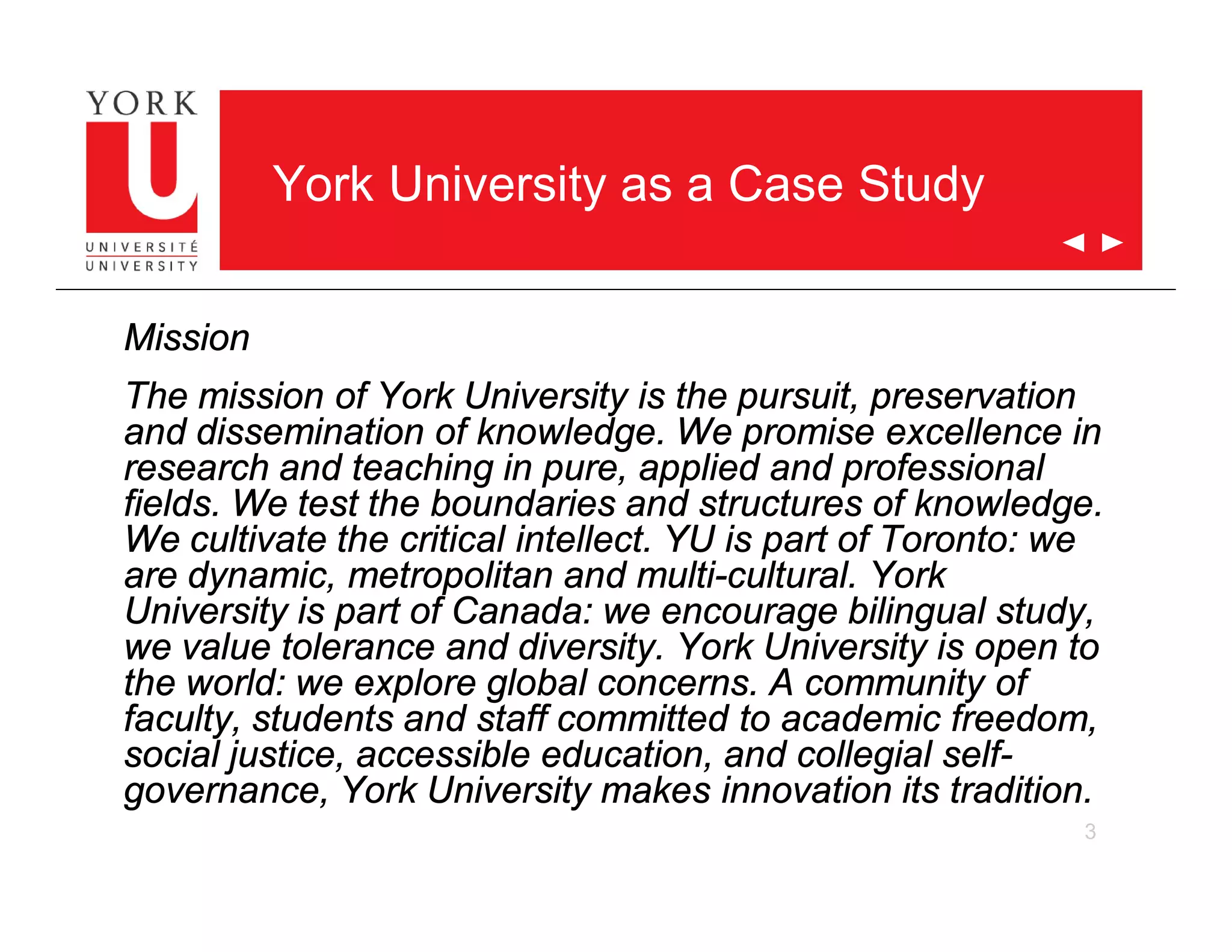 3
York University as a Case Study
Mission
The mission of York University is the pursuit, preservation
and dissemination of knowledge. We promise excellence in
research and teaching in pure, applied and professional
fields. We test the boundaries and structures of knowledge.
We cultivate the critical intellect. YU is part of Toronto: we
are dynamic, metropolitan and multi-cultural. York
University is part of Canada: we encourage bilingual study,
we value tolerance and diversity. York University is open to
the world: we explore global concerns. A community of
faculty, students and staff committed to academic freedom,
social justice, accessible education, and collegial self-
governance, York University makes innovation its tradition.
 