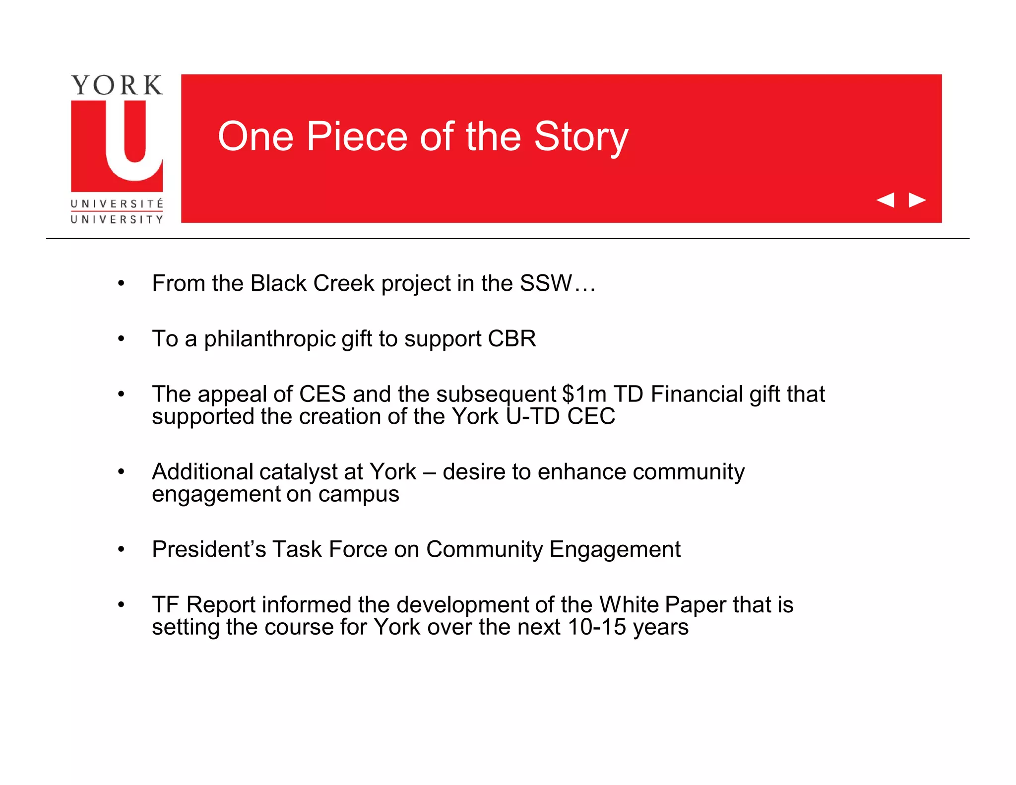 One Piece of the Story
• From the Black Creek project in the SSW…
• To a philanthropic gift to support CBR
• The appeal of CES and the subsequent $1m TD Financial gift that
supported the creation of the York U-TD CEC
• Additional catalyst at York – desire to enhance community
engagement on campus
• President’s Task Force on Community Engagement
• TF Report informed the development of the White Paper that is
setting the course for York over the next 10-15 years
 