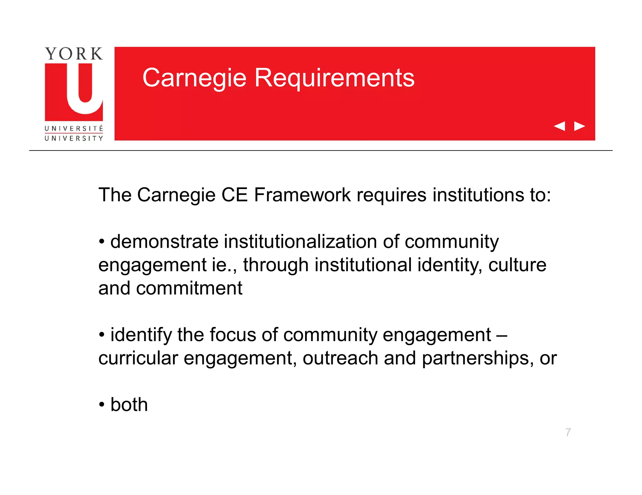 7
Carnegie Requirements
The Carnegie CE Framework requires institutions to:
• demonstrate institutionalization of community
engagement ie., through institutional identity, culture
and commitment
• identify the focus of community engagement –
curricular engagement, outreach and partnerships, or
• both
 