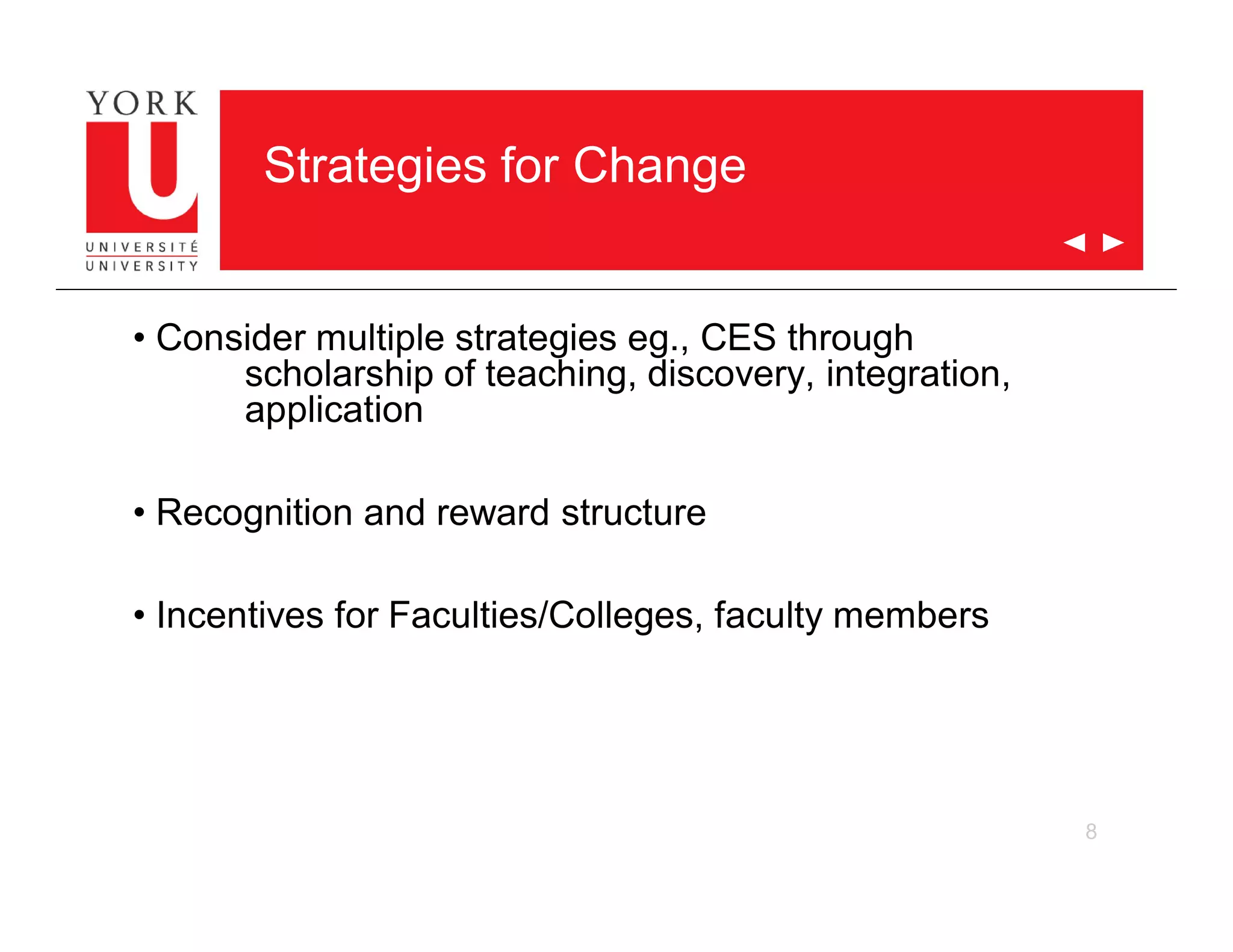 8
Strategies for Change
• Consider multiple strategies eg., CES through
scholarship of teaching, discovery, integration,
application
• Recognition and reward structure
• Incentives for Faculties/Colleges, faculty members
 