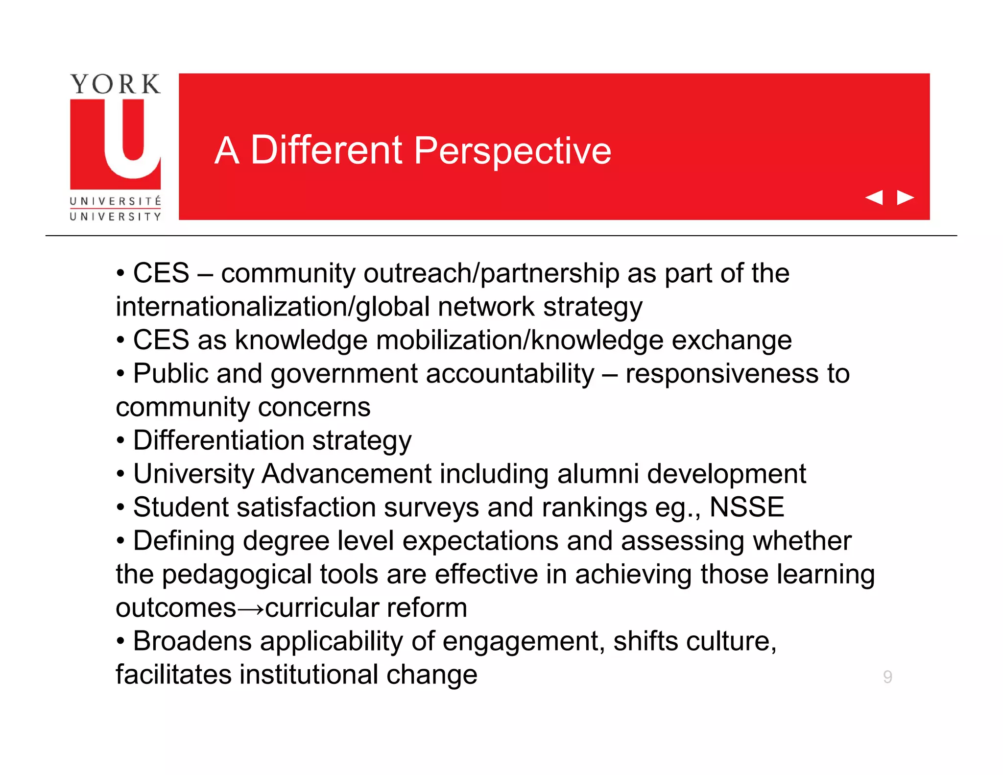 9
A Different Perspective
• CES – community outreach/partnership as part of the
internationalization/global network strategy
• CES as knowledge mobilization/knowledge exchange
• Public and government accountability – responsiveness to
community concerns
• Differentiation strategy
• University Advancement including alumni development
• Student satisfaction surveys and rankings eg., NSSE
• Defining degree level expectations and assessing whether
the pedagogical tools are effective in achieving those learning
outcomes→curricular reform
• Broadens applicability of engagement, shifts culture,
facilitates institutional change
 