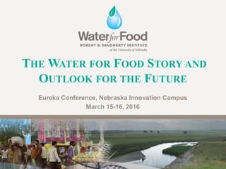 THE WATER FOR FOOD STORY AND
OUTLOOK FOR THE FUTURE
Eureka Conference, Nebraska Innovation Campus
March 15-16, 2016
 