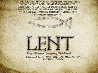 ON WEDNESDAY, MARCH 5TH 2014(ASH WEDNESDAY) I
WOULD LIKE TO CHALLENGE THE UNION HILL
CHURCH FAMILY AND ALL OTHERS WHO LIKE TO
PARTICIPATE TO GO ON A 40 DAY FAST FOR LENT.
THIS FAST WILL END ON THURSDAY, APRIL 17 TH
(MAUNDY THURSDAY).

THIS IS A TIME FOR SPIRITUAL, MENTAL, AND
PHYSICAL DETOX.

 