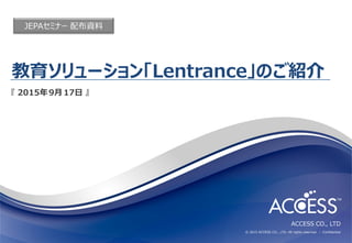 ACCESS CO., LTD
© 2015 ACCESS CO., LTD. All rights reserved. │ Conﬁdential
教育ソリューション「Lentrance」のご紹介
『 2015年9月17日 』
JEPAセミナー 配布資料
 