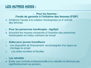 LES AUTRES AIDES :
 Pour les femmes :
Fonds de garantie à l'initiative des femmes (FGIF)
 Améliorer l'accès à la création d'entreprises ou d’ activité
des femmes.
 Pour les personnes handicapés : Agefiph
 Accroître les moyens consacrés à l'insertion des personnes
handicapées en milieu ordinaire de travail
 Aides pour jeunes travailleurs
1) Les dispositifs de financement accompagnés d'un appui au
montage du projet
2) Les aides sociales et fiscales
 Les retraités
 Eviter que l’activité professionnelle d’un retraité ne diminue pas
significativement sa pension.
 