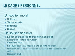 LE CADRE PERSONNEL
Un soutien moral
 Solitude
 Temps travaillé
 Difficultés
 Succès
Un soutien financier
 Le don pour aider au financement d’un projet
 Exonération de droits de mutation
 Abattement fiscal
 La souscription au capital d’une société nouvelle
 Réduction de l’IR pour souscription au capitale des entreprises non
cotées
 Réduction d’ISF
 