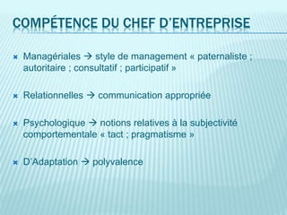 COMPÉTENCE DU CHEF D’ENTREPRISE
 Managériales  style de management « paternaliste ;
autoritaire ; consultatif ; participatif »
 Relationnelles  communication appropriée
 Psychologique  notions relatives à la subjectivité
comportementale « tact ; pragmatisme »
 D’Adaptation  polyvalence
 