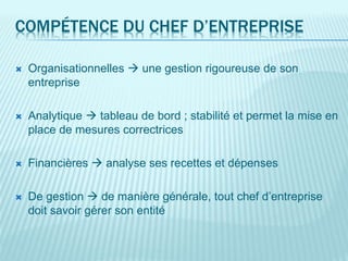 COMPÉTENCE DU CHEF D’ENTREPRISE
 Organisationnelles  une gestion rigoureuse de son
entreprise
 Analytique  tableau de bord ; stabilité et permet la mise en
place de mesures correctrices
 Financières  analyse ses recettes et dépenses
 De gestion  de manière générale, tout chef d’entreprise
doit savoir gérer son entité
 