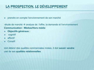 LA PROSPECTION, LE DÉVELOPPEMENT
 prendre en compte l’environnement de son marché
-étude de marché  analyse de l’offre, la demande et l’environnement
Communication : Médias/Hors média
 Objectifs généraux :
 cognitif
 affectif
 Conatif
doit détenir des qualités commerciales innées, il doit savoir vendre
usé de ses qualités relationnelles
 